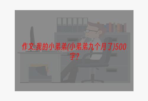 作文:我的小弟弟(小弟弟九个月了)500字？