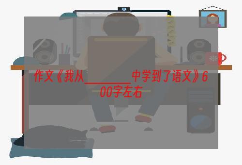 作文《我从______中学到了语文》600字左右