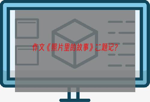 作文《照片里的故事》―题记？