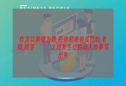 作文以真情为题,把你和爸爸或妈妈,老师,同学````之间发生过的动人故事写出来
