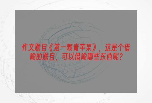 作文题目《第一颗青苹果》，这是个借喻的题目，可以借喻哪些东西呢？