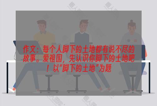 作文：每个人脚下的土地都有说不尽的故事。爱祖国，先认识你脚下的土地吧！以“脚下的土地”为题