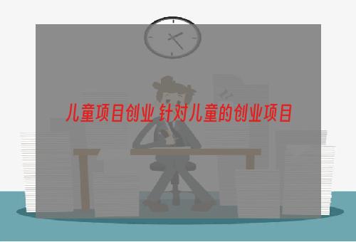 儿童项目创业 针对儿童的创业项目