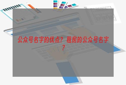 公众号名字的优点？ 租房的公众号名字？