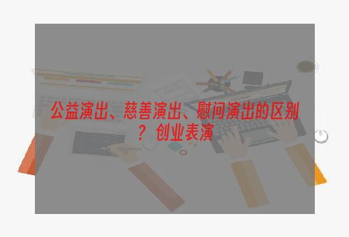 公益演出、慈善演出、慰问演出的区别？ 创业表演