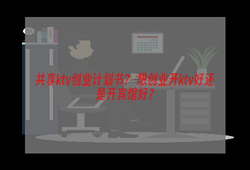 共享ktv创业计划书？ 想创业开ktv好还是开宾馆好？