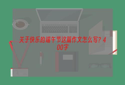 关于快乐的端午节这篇作文怎么写？400字