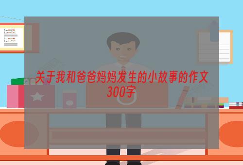 关于我和爸爸妈妈发生的小故事的作文300字