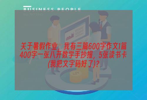 关于暑假作业，我有三篇600字作文1篇400字一张八开数学手抄报，5张读书卡(我把文字码好了)？