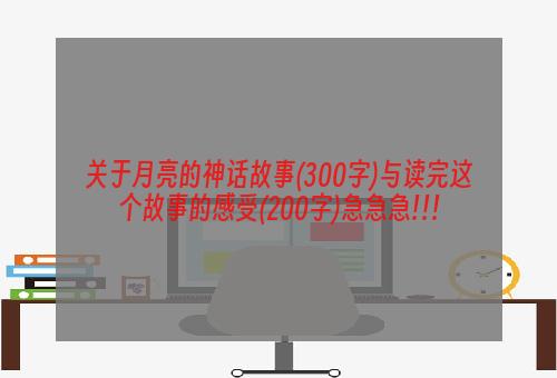 关于月亮的神话故事(300字)与读完这个故事的感受(200字)急急急!!!