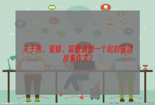 关于熊、蜜蜂、狐狸遇到一个起的童话故事作文？