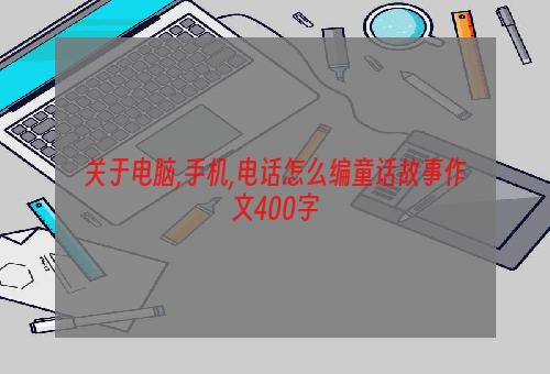 关于电脑,手机,电话怎么编童话故事作文400字