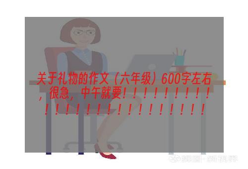 关于礼物的作文（六年级）600字左右，很急，中午就要！！！！！！！！！！！！！！！！！！！！！！！！！
