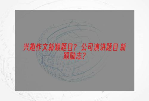 兴趣作文新颖题目？ 公司演讲题目 新颖励志？