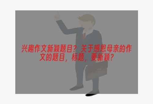 兴趣作文新颖题目？ 关于感恩母亲的作文的题目，标题，要新颖？
