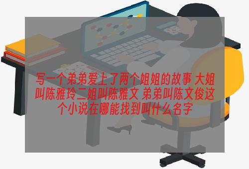 写一个弟弟爱上了两个姐姐的故事 大姐叫陈雅玲二姐叫陈雅文 弟弟叫陈文俊这个小说在哪能找到叫什么名字
