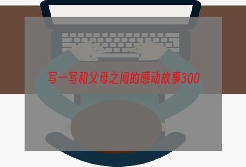 写一写和父母之间的感动故事300
