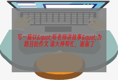 写一篇以"听老师讲故事"为题目的作文 请大神帮忙，谢谢了