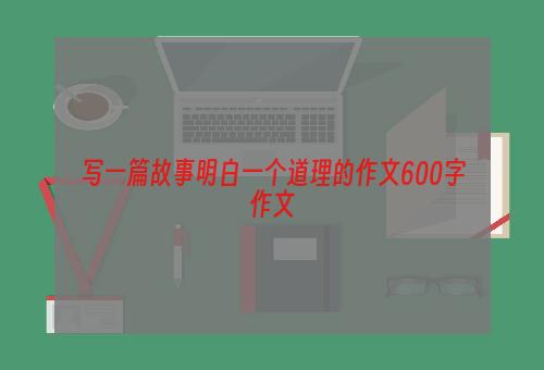 写一篇故事明白一个道理的作文600字作文