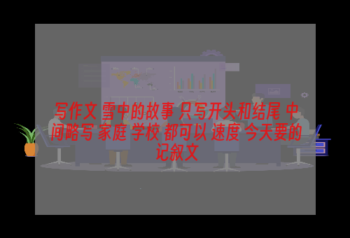 写作文 雪中的故事 只写开头和结尾 中间略写 家庭 学校 都可以 速度 今天要的 记叙文