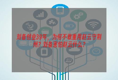 刘备创业39年，为何不敢重用赵云守荆州？刘备害怕赵云什么？