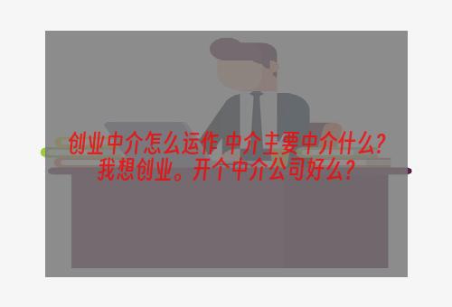 创业中介怎么运作 中介主要中介什么?我想创业。开个中介公司好么？