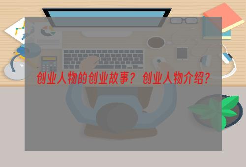 创业人物的创业故事？ 创业人物介绍？