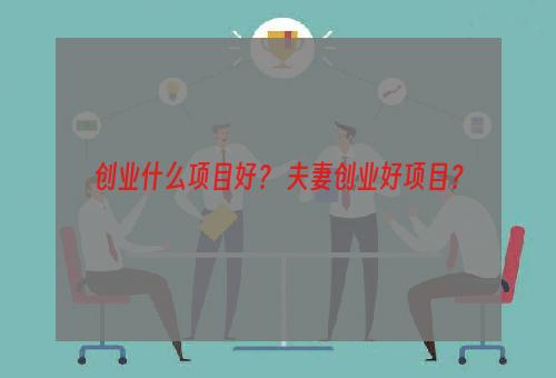 创业什么项目好？ 夫妻创业好项目？