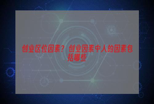 创业区位因素？ 创业因素中人的因素包括哪些