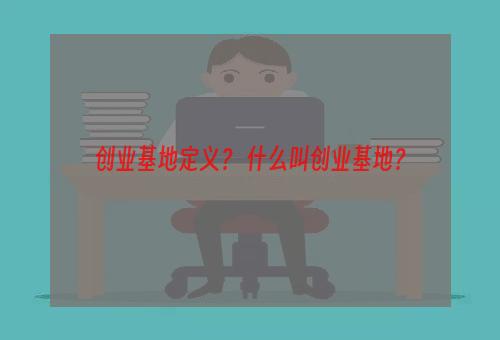 创业基地定义？ 什么叫创业基地？