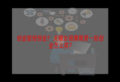 创业如何创业？ 天蝎女和摩羯男一起创业怎么样？