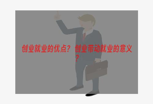 创业就业的优点？ 创业带动就业的意义？