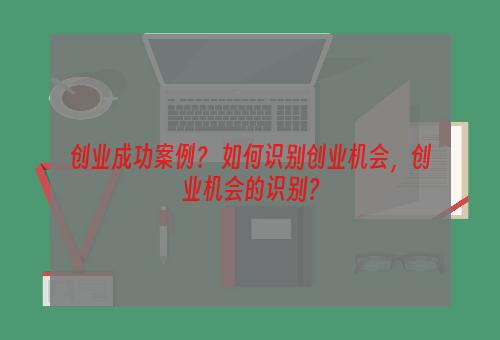 创业成功案例？ 如何识别创业机会，创业机会的识别？