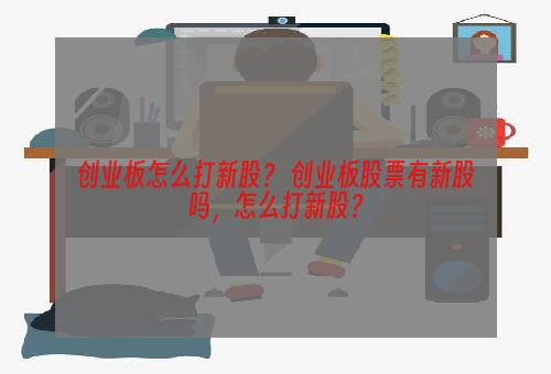 创业板怎么打新股？ 创业板股票有新股吗，怎么打新股？
