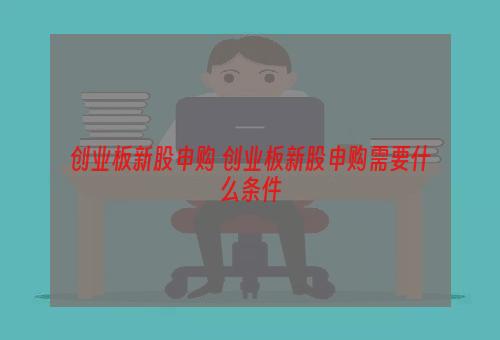 创业板新股申购 创业板新股申购需要什么条件