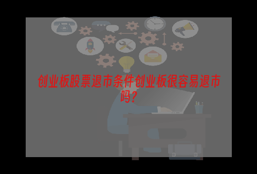 创业板股票退市条件创业板很容易退市吗？