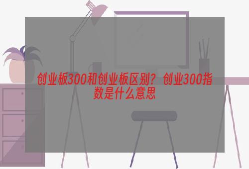 创业板300和创业板区别？ 创业300指数是什么意思