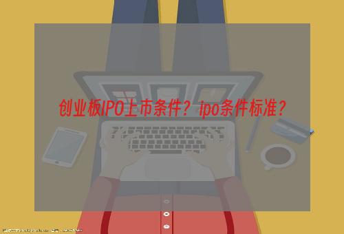 创业板IPO上市条件？ ipo条件标准？