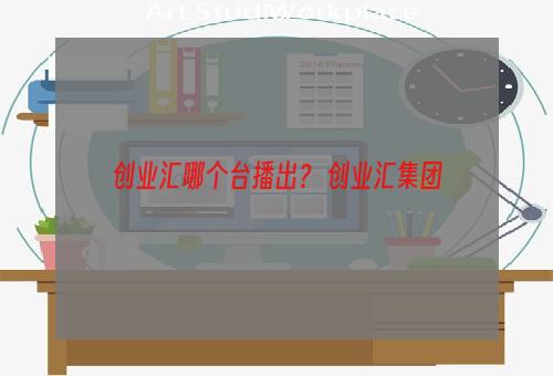 创业汇哪个台播出？ 创业汇集团