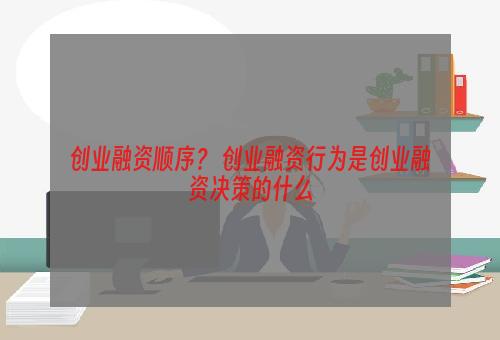 创业融资顺序？ 创业融资行为是创业融资决策的什么