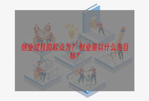 创业过程的起点为？ 创业是以什么为目标？