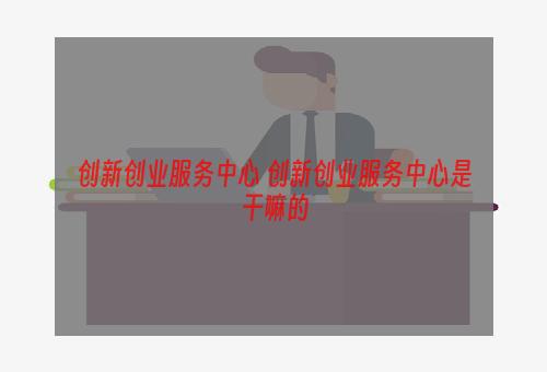 创新创业服务中心 创新创业服务中心是干嘛的