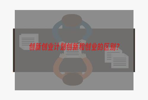 创新创业计划创新和创业的区别？