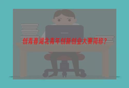 创青春湖北青年创新创业大赛简称？