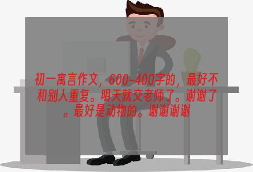 初一寓言作文，600~400字的，最好不和别人重复。明天就交老师了。谢谢了。最好是动物的。谢谢谢谢