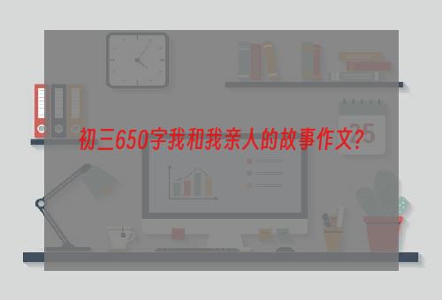 初三650字我和我亲人的故事作文？