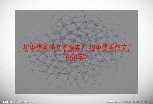 初中优秀作文《原来？ 初中优秀作文！600字？