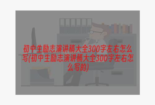 初中生励志演讲稿大全300字左右怎么写(初中生励志演讲稿大全300字左右怎么写的)