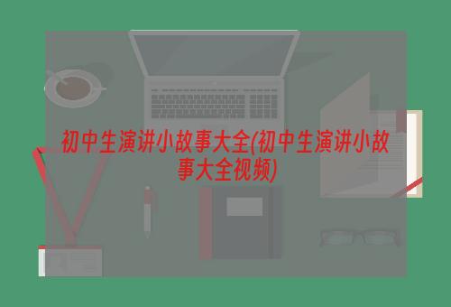 初中生演讲小故事大全(初中生演讲小故事大全视频)