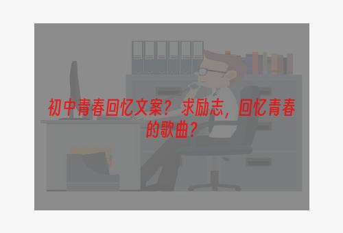 初中青春回忆文案？ 求励志，回忆青春的歌曲？